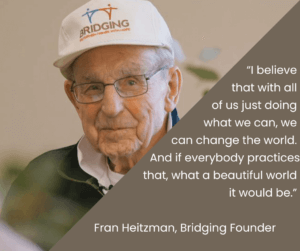 "I believe that with all of us doing what we can, we can change the world. And if everybody practices that, what a beautiful world it would be". Quote by Fran Heitzman, Bridging Founder